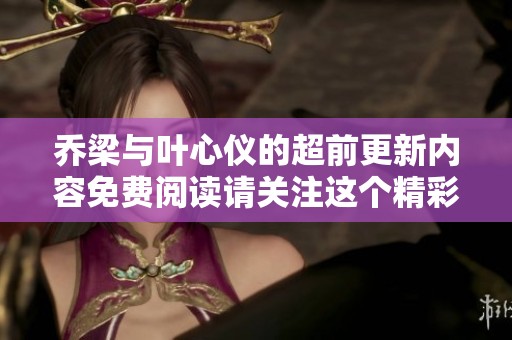 乔梁与叶心仪的超前更新内容免费阅读请关注这个精彩故事的发展！