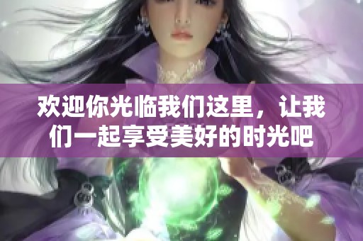 欢迎你光临我们这里，让我们一起享受美好的时光吧