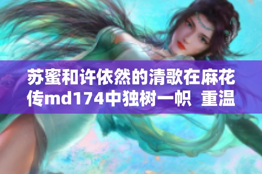 苏蜜和许依然的清歌在麻花传md174中独树一帜  重温麻花传md174，苏蜜及许依然的清歌之美