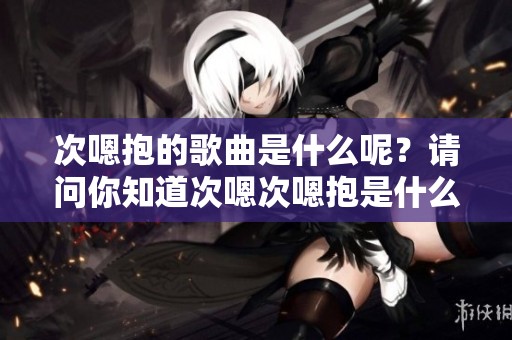 次嗯抱的歌曲是什么呢？请问你知道次嗯次嗯抱是什么歌吗？