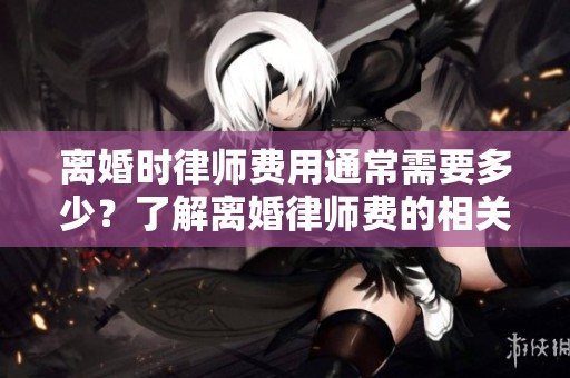 离婚时律师费用通常需要多少？了解离婚律师费的相关事项非常重要。
