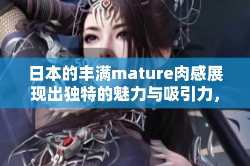 日本的丰满mature肉感展现出独特的魅力与吸引力，让人无法抵挡。