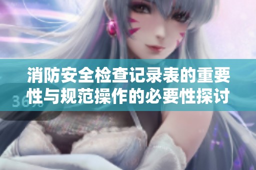 消防安全检查记录表的重要性与规范操作的必要性探讨
