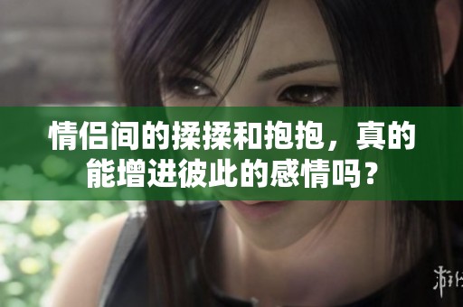 情侣间的揉揉和抱抱，真的能增进彼此的感情吗？