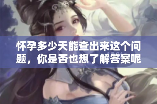 怀孕多少天能查出来这个问题，你是否也想了解答案呢