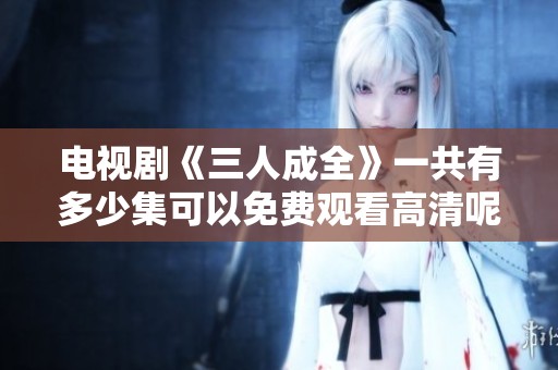 电视剧《三人成全》一共有多少集可以免费观看高清呢？