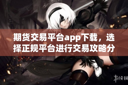 期货交易平台app下载，选择正规平台进行交易攻略分享