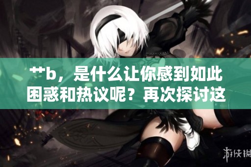 艹b，是什么让你感到如此困惑和热议呢？再次探讨这个话题。