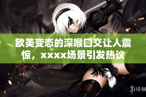欧美变态的深喉囗交让人震惊，xxxx场景引发热议
