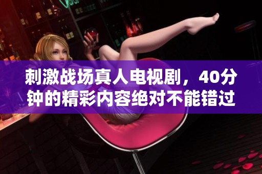 刺激战场真人电视剧，40分钟的精彩内容绝对不能错过