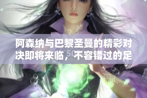 阿森纳与巴黎圣曼的精彩对决即将来临，不容错过的足球盛宴