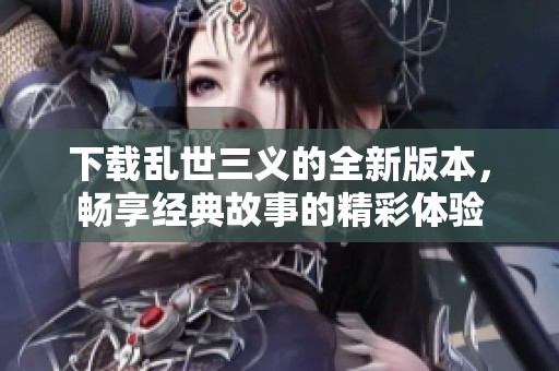 下载乱世三义的全新版本，畅享经典故事的精彩体验