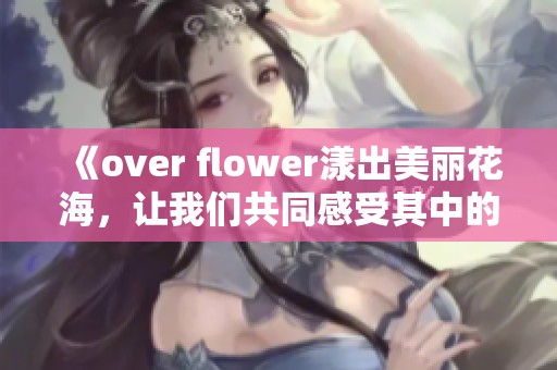 《over flower漾出美丽花海，让我们共同感受其中的生机与活力》
