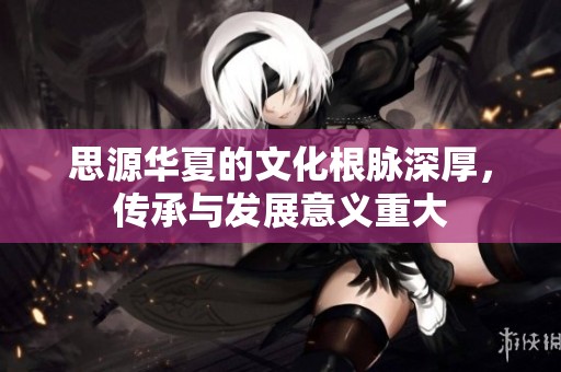 思源华夏的文化根脉深厚，传承与发展意义重大