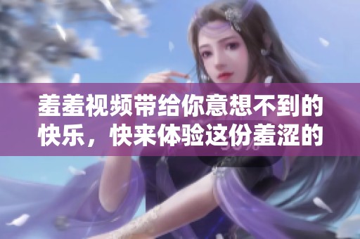 羞羞视频带给你意想不到的快乐，快来体验这份羞涩的乐趣吧
