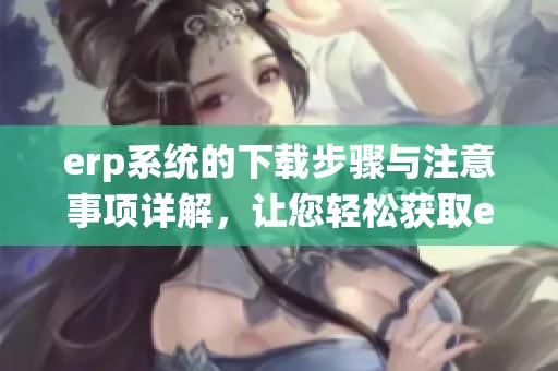 erp系统的下载步骤与注意事项详解，让您轻松获取erp系统