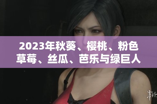 2023年秋葵、樱桃、粉色草莓、丝瓜、芭乐与绿巨人一同绽放魅力
