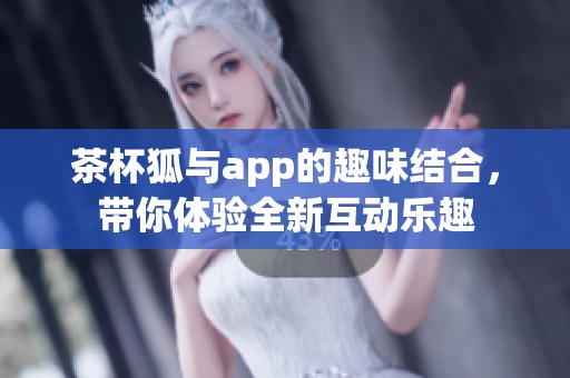 茶杯狐与app的趣味结合，带你体验全新互动乐趣