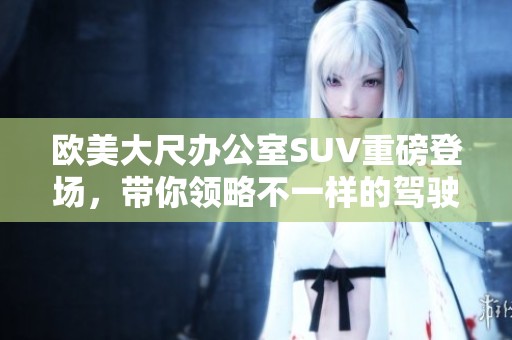 欧美大尺办公室SUV重磅登场，带你领略不一样的驾驶体验