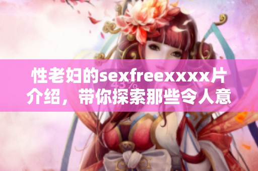 性老妇的sexfreexxxx片介绍，带你探索那些令人意想不到的情节与故事