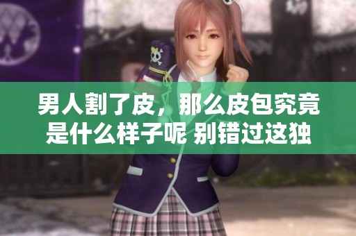 男人割了皮，那么皮包究竟是什么样子呢 别错过这独特的视觉体验
