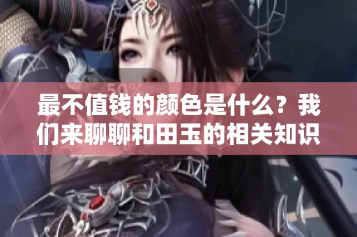 最不值钱的颜色是什么？我们来聊聊和田玉的相关知识。