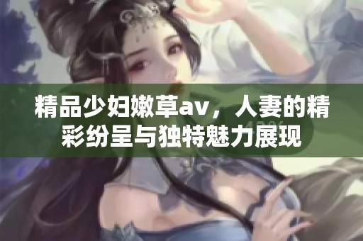 精品少妇嫩草**，人妻的精彩纷呈与独特魅力展现