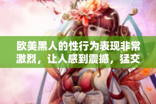 欧美黑人的性行为表现非常激烈，让人感到震撼，猛交xxxⅹooo更是引人注目。