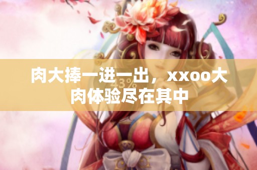 肉大捧一进一出，xxoo大肉体验尽在其中