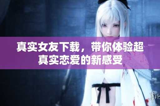 真实女友下载，带你体验超真实恋爱的新感受