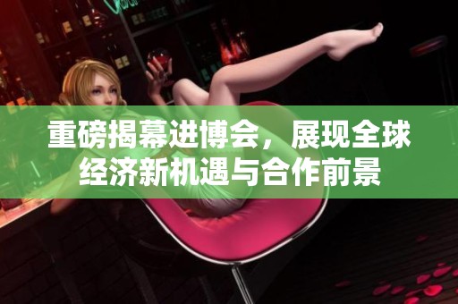 重磅揭幕进博会，展现全球经济新机遇与合作前景