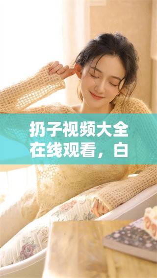 扔子视频大全在线观看，白雪般的吃扔子体验令人难以忘怀