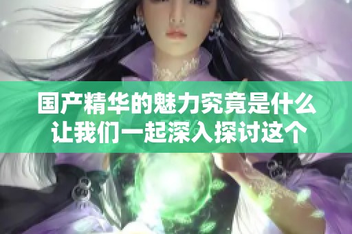 国产精华的魅力究竟是什么 让我们一起深入探讨这个话题