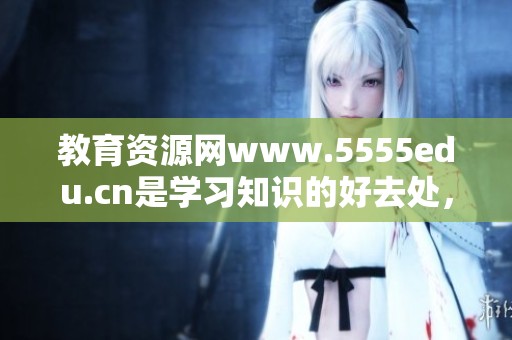 教育资源网www.5555edu.cn是学习知识的好去处，快来探索更多精彩内容吧