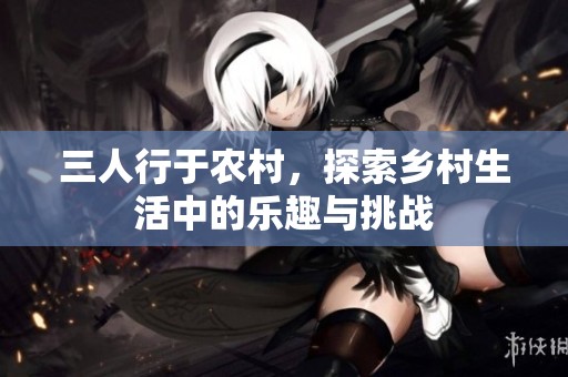 三人行于农村，探索乡村生活中的乐趣与挑战