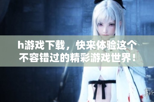 h游戏下载，快来体验这个不容错过的精彩游戏世界！