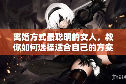 离婚方式最聪明的女人，教你如何选择适合自己的方案