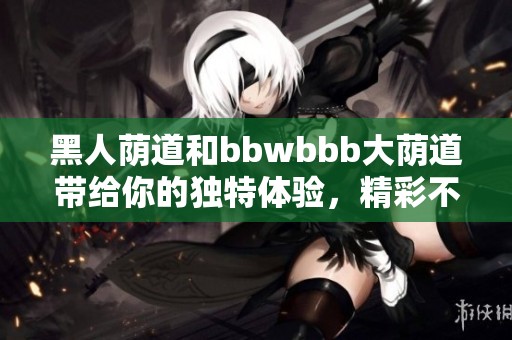 黑人荫道和bbwbbb大荫道带给你的独特体验，精彩不容错过！
