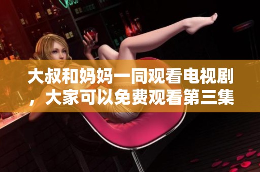 大叔和妈妈一同观看电视剧，大家可以免费观看第三集精彩内容