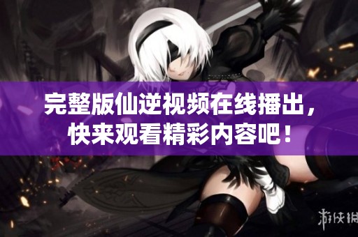 完整版仙逆视频在线播出，快来观看精彩内容吧！