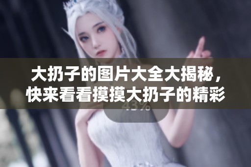 大扔子的图片大全大揭秘，快来看看摸摸大扔子的精彩瞬间吧