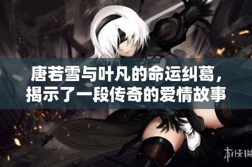 唐若雪与叶凡的命运纠葛，揭示了一段传奇的爱情故事