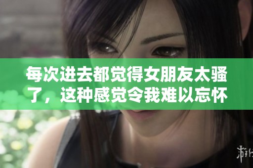 每次进去都觉得女朋友太骚了，这种感觉令我难以忘怀