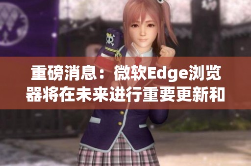 重磅消息：微软Edge浏览器将在未来进行重要更新和全新功能增强