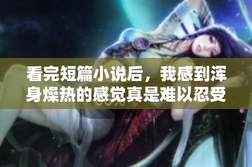 看完短篇小说后，我感到浑身燥热的感觉真是难以忍受