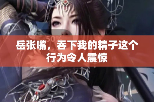 岳张嘴，吞下我的精子这个行为令人震惊
