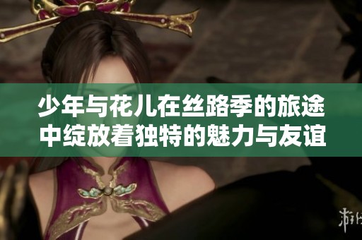 少年与花儿在丝路季的旅途中绽放着独特的魅力与友谊