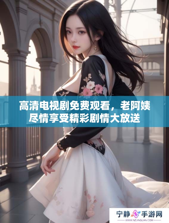 高清电视剧免费观看，老阿姨尽情享受精彩剧情大放送