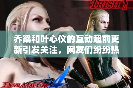 乔梁和叶心仪的互动超前更新引发关注，网友们纷纷热议这一新动态