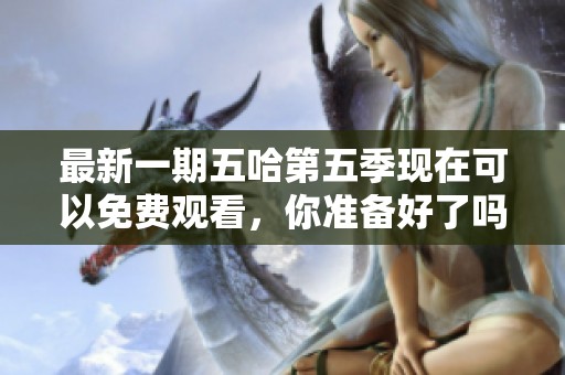 最新一期五哈第五季现在可以免费观看，你准备好了吗？